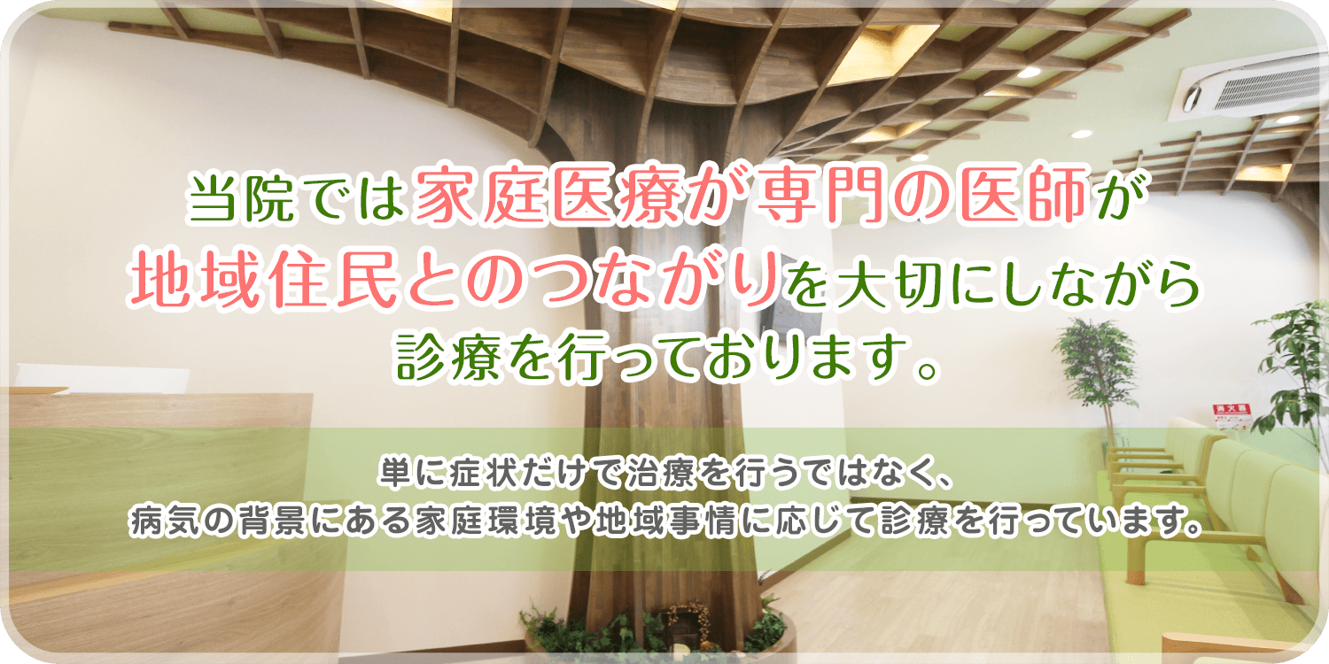 当院では家庭医療が専門の医師が地域住民とのつながりを大切にしながら診療を行っております。単に症状だけで治療を行うではなく、病気の背景にある家庭環境や地域事情に応じて診療を行っています。